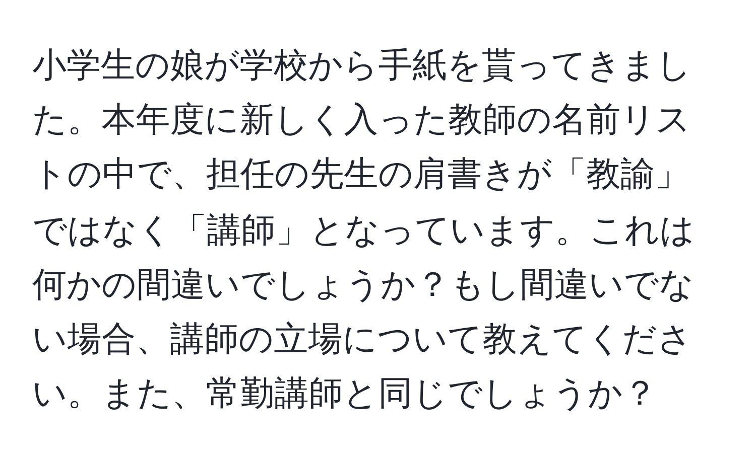 小学生の娘が学校から手紙を貰ってきました。本年度に新しく入った教師の名前リストの中で、担任の先生の肩書きが「教諭」ではなく「講師」となっています。これは何かの間違いでしょうか？もし間違いでない場合、講師の立場について教えてください。また、常勤講師と同じでしょうか？