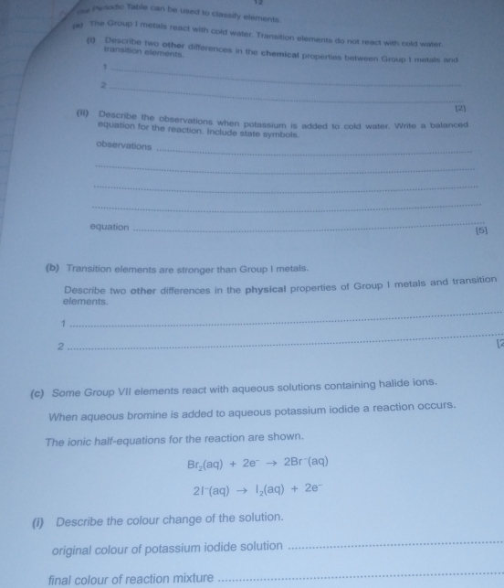 sa Periodic Table can be used to classify elements. 
ra) The Group I metals react with cold water. Transition elements do not react with cold water. 
(i) Describe two other differences in the chemical properties between Group I metals and 
transition elements. 
_1 
_2 
[2] 
(ii) Describe the observations when potassium is added to cold water. Write a balanced 
equation for the reaction. Include state symbols. 
observations 
_ 
_ 
_ 
_ 
_ 
equation [5] 
(b) Transition elements are stronger than Group I metals. 
elements. Describe two other differences in the physical properties of Group I metals and transition 
1 
_ 
2 
_ 
12 
(c) Some Group VII elements react with aqueous solutions containing halide ions. 
When aqueous bromine is added to aqueous potassium iodide a reaction occurs. 
The ionic half-equations for the reaction are shown.
Br_2(aq)+2e^-to 2Br^-(aq)
2I^-(aq)to I_2(aq)+2e^-
(1) Describe the colour change of the solution. 
original colour of potassium iodide solution 
_ 
final colour of reaction mixture 
_