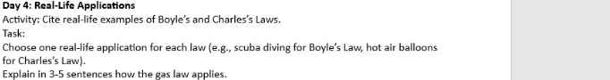 Day 4: Real-Life Applications 
Activity: Cite real-life examples of Boyle’s and Charles’s Laws. 
Task: 
Choose one real-life application for each law (e.g., scuba diving for Boyle’s Law, hot air balloons 
for Charles's Law). 
Explain in 3-5 sentences how the gas law applies.