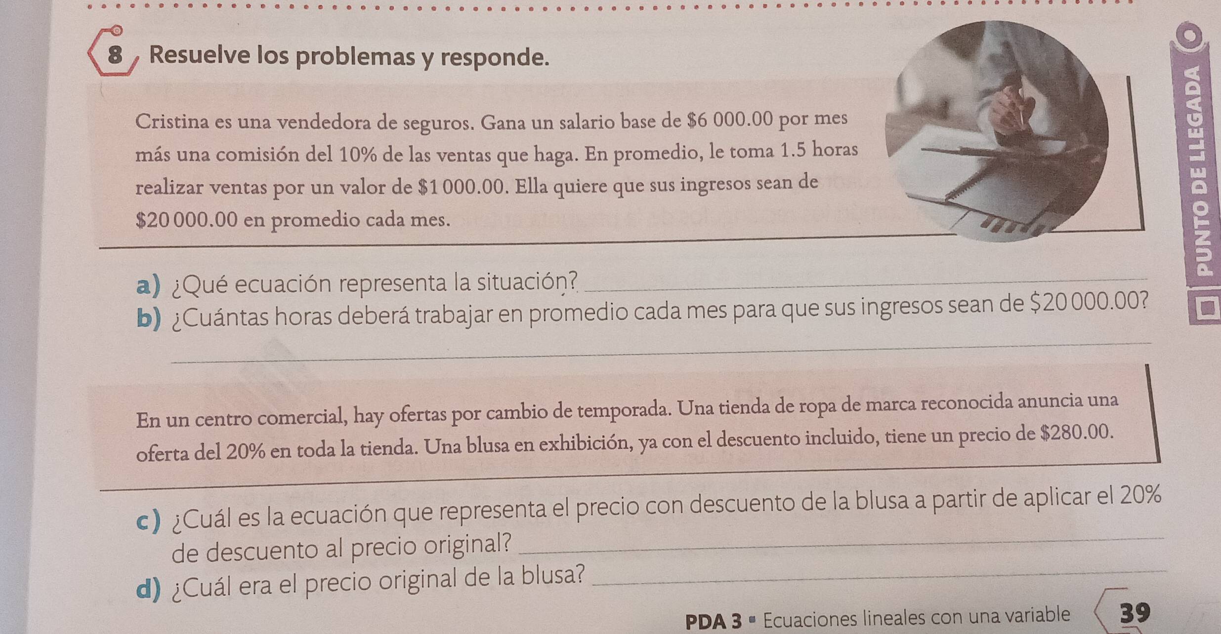 Resuelve los problemas y responde. 
Cristina es una vendedora de seguros. Gana un salario base de $6 000.00 por mes 
más una comisión del 10% de las ventas que haga. En promedio, le toma 1.5 horas 
realizar ventas por un valor de $1 000.00. Ella quiere que sus ingresos sean de
$20 000.00 en promedio cada mes. 
a) ¿Qué ecuación representa la situación?_ 
_ 
b) ¿Cuántas horas deberá trabajar en promedio cada mes para que sus ingresos sean de $20000.00? 
En un centro comercial, hay ofertas por cambio de temporada. Una tienda de ropa de marca reconocida anuncia una 
oferta del 20% en toda la tienda. Una blusa en exhibición, ya con el descuento incluido, tiene un precio de $280.00. 
c) ¿Cuál es la ecuación que representa el precio con descuento de la blusa a partir de aplicar el 20%
de descuento al precio original?_ 
d) ¿Cuál era el precio original de la blusa?_ 
PDA 3 ª Ecuaciones lineales con una variable 39