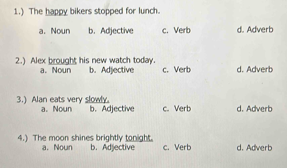 1.) The happy bikers stopped for lunch.
a. Noun b. Adjective c. Verb d. Adverb
2.) Alex brought his new watch today.
a. Noun b. Adjective c. Verb d. Adverb
3.) Alan eats very slowly.
a. Noun b. Adjective c. Verb d. Adverb
4.) The moon shines brightly tonight.
a. Noun b. Adjective c. Verb d. Adverb