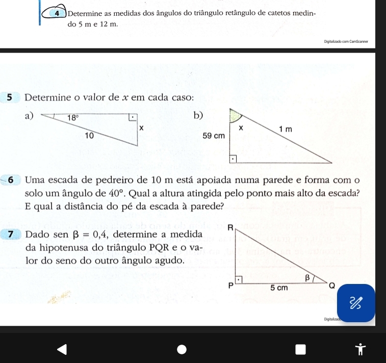 Determine as medidas dos ângulos do triângulo retângulo de catetos medin-
do 5 m e 12 m.
Digitalizado com CamScanner
5 Determine o valor de x em cada caso:
a) 
6 Uma escada de pedreiro de 10 m está apoiada numa parede e forma com o
solo um ângulo de 40°. Qual a altura atingida pelo ponto mais alto da escada?
E qual a distância do pé da escada à parede?
7 Dado sen beta =0,4 , determine a medida
da hipotenusa do triângulo PQR e o va-
lor do seno do outro ângulo agudo.

Dig ita liza do