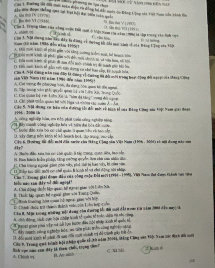 nệm nhiều phương án lựa chọn Độc bởi mới từ năm 1986 đến nay
Câu 1. Đường lỗi đổi mới toàn điện và đồng bộ đất nước do Đảng Cộng sân Việt Nam tiền hành lần
đầu tiên được thống qua tại Đại hội đại biểu toàn quốc
A. lần thứ IV (1976)
C. lần thứ VI (1986),
B. lần thứ V (1982).
D. lần thứ VI (1991)
Cần 2. Trọng tâm của công cuộc Đổi mới ở Việt Nam (từ năm 1986) là tập trung vào lĩnh vực
A. chinh trj.
to B. kinh tế C. văn hóa. D. tư tướng.
Câu 3. Nội dung nào sau đây là đúng về đường lối đổi mới kính tế của Đảng Cộng săn Việt
Nam (từ năm 1986 đến năm 1995)?
A. Đồi mới kinh tế phải gần với tăng cường kiểm soát, kể hoạch hóa
Độ Đôi mới kinh tế phải gắn với đồi mới chính trị và văn hóa, xã hội
C. Đổi mới kinh tế phải đi sau đổi mới chính trị để tránh gây bắt ôn.
D. Đổi mới kinh tế găn với xây dựng cơ chế bao cấp, kể hoạch hóa.
Câu 4. Nội dung nào sau đây là đúng về đường lối đổi mới trong hoạt động đối ngoại của Đảng Cộng
săn Việt Nam (từ năm 1986 đến năm 1995)?
A. Coi trọng đa phương hoá, đa dạng hóa quan hệ đổi ngoại.
B. Tập trung vào giải quyết quan hệ với Liên Xô, Trung Quốc
C. Coi quan hệ với Liên Xô là “hòn đá tàng” trong đổi ngoại.
D. Chỉ phát triển quan hệ với Nga và nhóm các nước Ả - Âu.
Câu 5. Nội dung cơ bản của đường lối đổi mới về kinh tế của Đảng Cộng săn Việt Nam giai đoạn
1996 - 2006 là
A. công nghiệp hóa, ưu tiên phát triển công nghiệp nặng.
B đây mạnh công nghiệp hóa và hiện đại hóa đất nước
C  bước đầu xóa bỏ cơ chế quản lí quan liêu và bao cấp.
D. xây dựng nền kinh tế kế hoạch hoá, tập trung, bao cấp.
Câu 6. Đường lối đổi mới đất nước của Đảng Cộng sản Việt Nam (1996 - 2006) có nội dung nào sau
đây?
A. Bước đầu xóa bỏ cơ chế quân lí tập trung, quan liều, bao cấp.
B. Ban hành hiến pháp, tăng cường quyền làm chủ của nhân dân
C. Chú trọng ngoại giao phá vây, phá thể bị bao vây, bị cầm vận.
D. Tiếp tục đổi mới cơ chế quản lí kinh tế và chủ động hội nhập.
Câu 7. Trong giai đoạn đầu của công cuộc Đổi mới (1986 - 1995), Việt Nam đạt được thành tựu tiêu
biểu nào sau đây về đối ngoại?
A. Chủ động thiết lập quan hệ ngoại giao với Liên Xô.
B. Thiết lập quan hệ ngoại giao với Trung Quốc.
CBình thưởng hóa quan hệ ngoại giao với Mỹ.
D. Chính thức trở thành thành viên của Liên hợp quốc.
Câu 8. Một trong những nội dung của đường lối đổi mới đất nước (từ năm 2006 đến nay) là
A. chủ động, tích cực hội nhập kinh tế quốc tế toàn diện và sâu rộng.
B. ngoại giao phá vây và nỗ lực bước đầu hội nhập kinh tế quốc tế,
C. đấy mạnh công nghiệp hóa, ưu tiên phát triển công nghiệp nặng.
D. đổi mới kinh tế phái đỉ sau đổi mới chính trị đề tránh gây bắt ổn.
Câu 9. Trong quá trình hội nhập quốc tế (từ năm 2006), Đảng Cộng sản Việt Nam xác định đổi mới
lĩnh vực nào sau đây là then chốt, trọng tâm?
A. Chinh trj. B. An ninh. C. Xã hội. D. Kinh tế
115