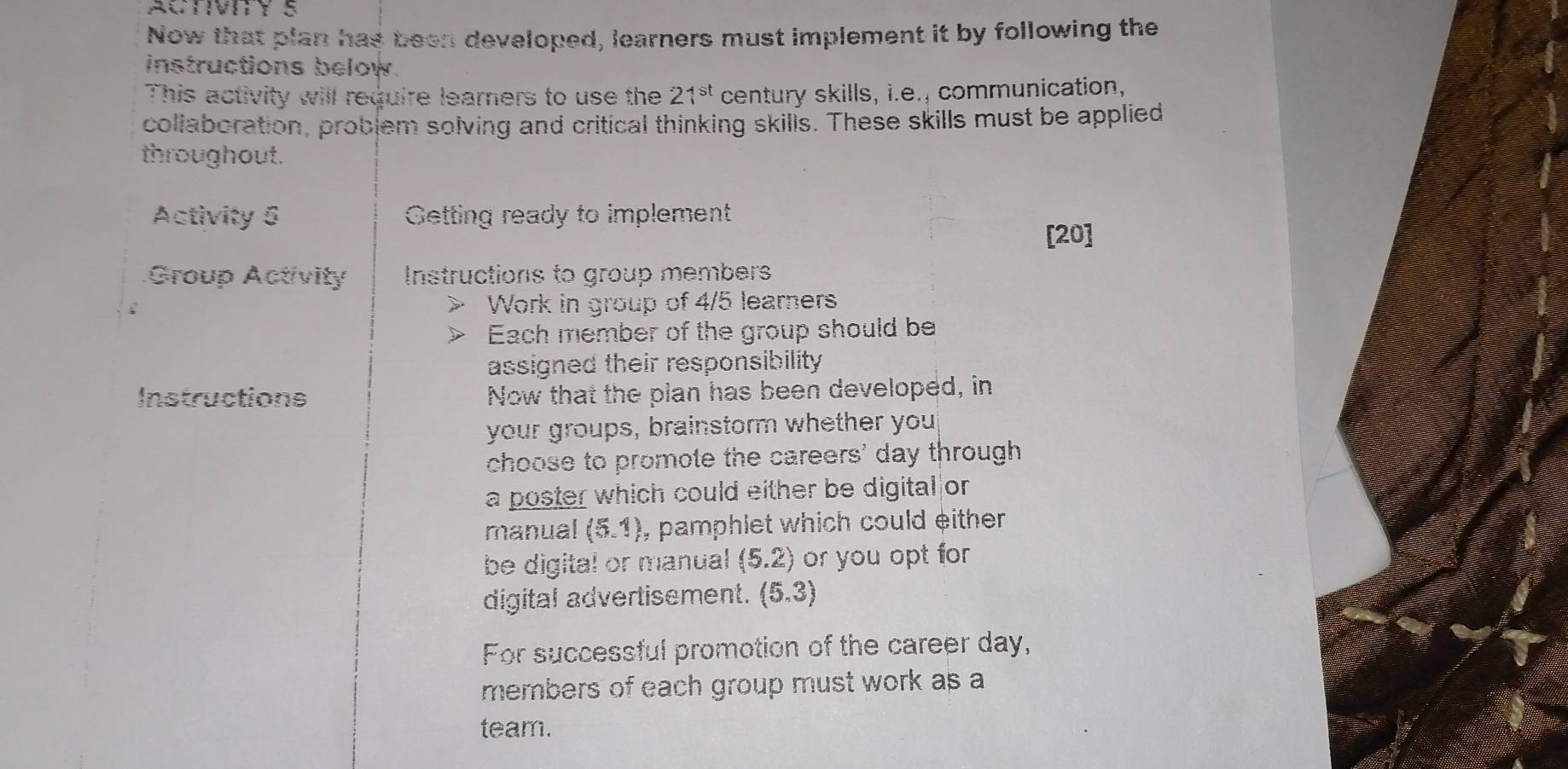 ACTIVIY S 
Now that plan has been developed, learners must implement it by following the 
instructions below. 
This activity will require learners to use the 21^(st) century skills, i.e., communication, 
collaboration, problem solving and critical thinking skills. These skills must be applied 
throughout. 
Activity 6 Getting ready to implement 
[20] 
Group Activity Instructions to group members 
Work in group of 4/5 learners 
Each member of the group should be 
assigned their responsibility 
Instructions Now that the plan has been developed, in 
your groups, brainstorm whether you 
choose to promote the careers' day through 
a poster which could either be digital|or 
manual (5,1) , pamphlet which could either 
be digital or manual (5.2) or you opt for 
digital advertisement. (5.3)
For successful promotion of the career day, 
members of each group must work as a 
team.