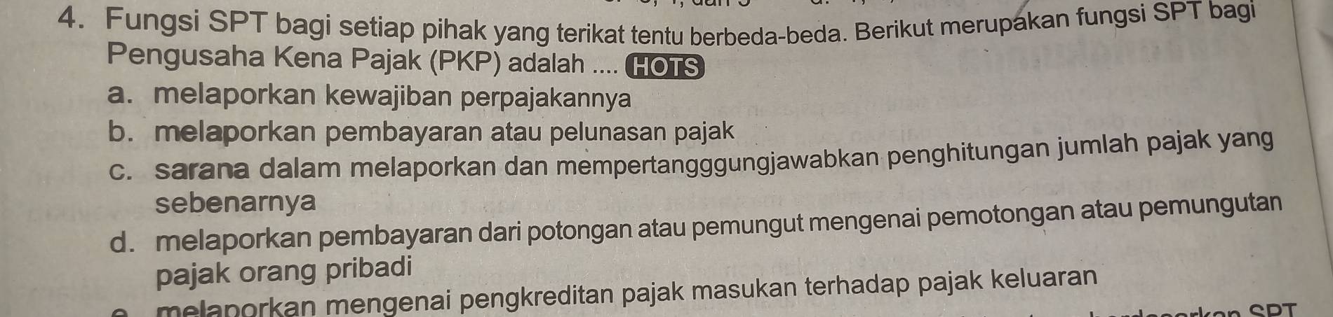 Fungsi SPT bagi setiap pihak yang terikat tentu berbeda-beda. Berikut merupakan fungsi SPT bagi
Pengusaha Kena Pajak (PKP) adalah .... HOTS
a. melaporkan kewajiban perpajakannya
b. melaporkan pembayaran atau pelunasan pajak
c. sarana dalam melaporkan dan mempertangggungjawabkan penghitungan jumlah pajak yang
sebenarnya
d. melaporkan pembayaran dari potongan atau pemungut mengenai pemotongan atau pemungutan
pajak orang pribadi
melaporkan mengenai pengkreditan pajak masukan terhadap pajak keluaran
CDT