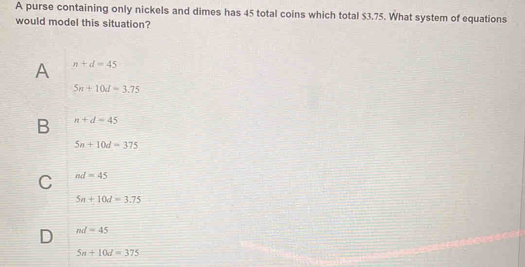 A purse containing only nickels and dimes has 45 total coins which total $3.75. What system of equations
would model this situation?
A n+d=45
5n+10d=3.75
B n+d=45
5n+10d=375
C nd=45
5n+10d=3.75
D nd=45
5n+10d=375