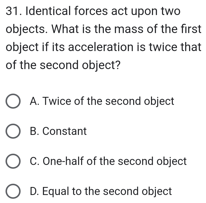 Identical forces act upon two
objects. What is the mass of the first
object if its acceleration is twice that
of the second object?
A. Twice of the second object
B. Constant
C. One-half of the second object
D. Equal to the second object