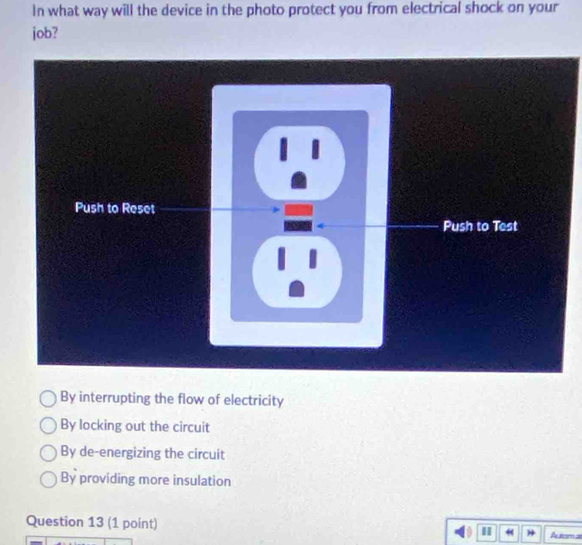 In what way will the device in the photo protect you from electrical shock on your
job?
1
Push to Reset
Push to Test
By interrupting the flow of electricity
By locking out the circuit
By de-energizing the circuit
By providing more insulation
Question 13 (1 point) I H Autem at