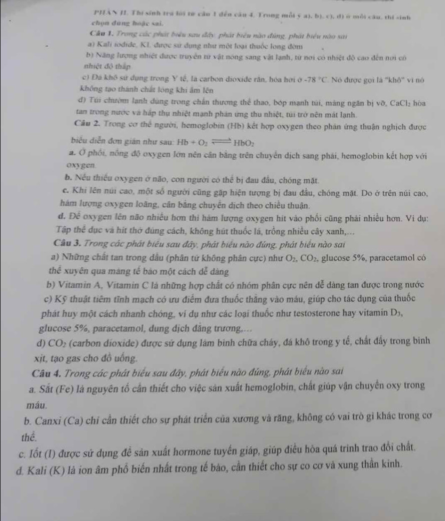 PHAN JI. Thị sinh tra lời tơ câo 1 đến câu 4, Trong mỗi  a ,b ,c ,d) Có mỗi cầu, thí sinh
chọn dùng huặc sai.
Câu 1. Trong các phát biểu sau đây, phát biểu nào đùng, phát biểu nào sải
a) Kali iodide, KI. được sử dụng như một loại thuốc long đờm
b) Năng lương nhiệt được truyền tử vật nóng sang vật lạnh, từ nơi có nhiệt độ cao đến nơi có
nhiệt độ thắp
c) Đá khô sử dụng trong Y tế, là carbon dioxide răn, hóa hời ở -78°C Nó được gọi là ''khô'' vi nó
không tạo thành chắt lóng khi âm lên
d) Túi chườm lanh dùng trong chấn thương thể thao, bóp mạnh túi, màng ngăn bị y o.CaCl_2 hòa
tan trong nước và háp thụ nhiệt mạnh phản ứng thu nhiệt, túi trở nên mát lạnh.
Câu 2. Trong cơ thể người, hemoglobin (Hb) kết hợp oxygen theo phản ứng thuận nghịch được
biểu diễn đơn gián như sau: Hb+O_2leftharpoons HbO_2
a. Ở phối, nồng độ oxygen lớn nên cân bằng trên chuyển dịch sang phải, hemoglobin kết hợp với
oxygen.
b. Nếu thiếu oxygen ở não, con người có thể bị đau đầu, chóng mặt
c. Khi lên núi cao, một số người cũng gặp hiện tượng bị đau đầu, chóng mặt. Do ở trên núi cao,
hám lượng oxygen loãng, cân bằng chuyển dịch theo chiều thuận.
d. Để oxygen lên não nhiều hơn thì hám lượng oxygen hit vào phối cũng phải nhiều hơn. Vi dụ:
Tập thể dục và hit thờ đúng cách, không hút thuốc lá, trồng nhiều cây xanh,...
Câu 3. Trong các phát biểu sau đây, phát biểu nào đúng, phát biểu nào sai
a) Những chất tan trong dầu (phân tứ không phân cực) như O_2,CO_2 glucose 5%, paracetamol có
thể xuyên qua máng tế bào một cách dễ dàng
b) Vitamin A, Vitamin C lá những hợp chất có nhóm phân cực nên dễ dàng tan được trong nước
c) Kỹ thuật tiêm tĩnh mạch có ưu điểm đưa thuốc thắng vào máu, giúp cho tác dụng của thuốc
phát huy một cách nhanh chóng, vi dụ như các loại thuốc như testosterone hay vitamin D3,
glucose 5%, paracetamol, dung dịch đăng trương,...
d) CO_2 (carbon dioxide) được sứ dụng làm binh chữa cháy, đá khô trong y tế, chất đấy trong binh
xt, tạo gas cho đồ uống.
Câu 4. Trong các phát biểu sau đây, phát biểu nào đúng, phát biểu nào sai
a. Sắt (Fe) là nguyên tổ cần thiết cho việc sản xuất hemoglobin, chất giúp vận chuyển oxy trong
máu.
b. Canxi (Ca) chỉ cần thiết cho sự phát triển của xương và răng, không có vai trò gỉ khác trong cơ
thể.
c. Iốt (I) được sứ dụng đề sản xuất hormone tuyển giáp, giúp điều hòa quá trinh trao đổi chất.
d. Kali (K) là ion âm phổ biến nhất trong tế bào, cần thiết cho sự co cơ và xung thần kinh.