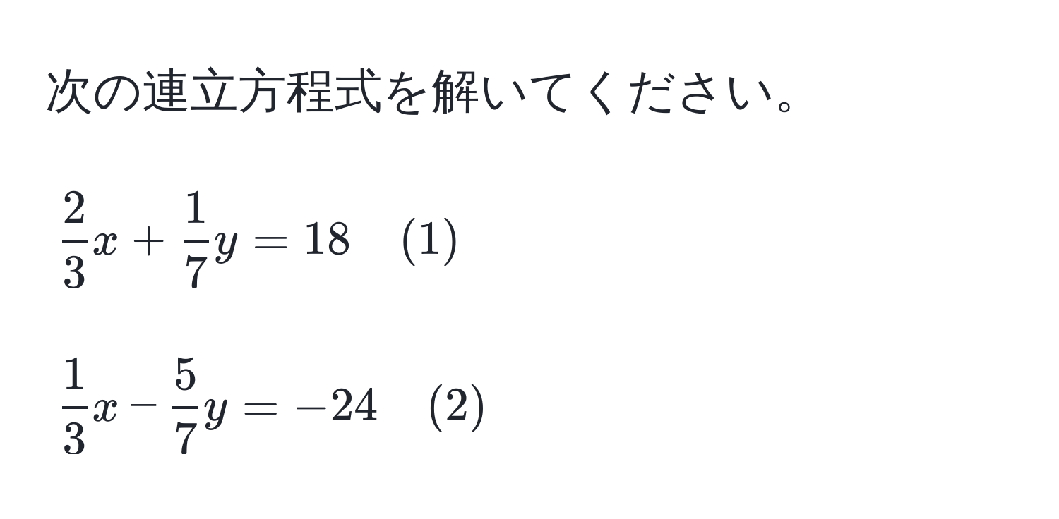 次の連立方程式を解いてください。  
[ 2/3 x +  1/7 y = 18 quad (1)]  
[ 1/3 x -  5/7 y = -24 quad (2)]