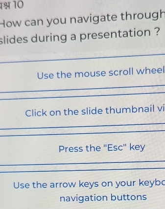 1श्ष 10
How can you navigate through
slides during a presentation ?
Use the mouse scroll wheel
Click on the slide thumbnail vi
Press the "Esc" key
Use the arrow keys on your keybo
navigation buttons