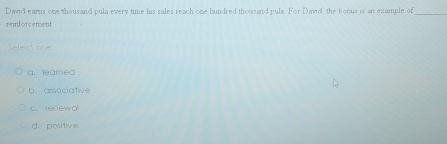 David ears one thousand pula every time his sales reach one hundred thousand pula. For David, the bonus is an example of
_
reiforcement
a. leamed
b. associative
c. renewo
d. positive