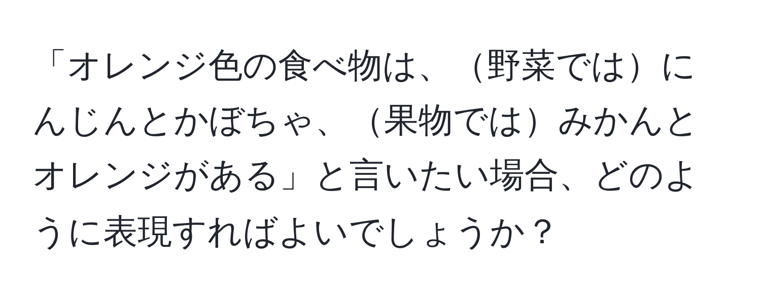 「オレンジ色の食べ物は、野菜ではにんじんとかぼちゃ、果物ではみかんとオレンジがある」と言いたい場合、どのように表現すればよいでしょうか？