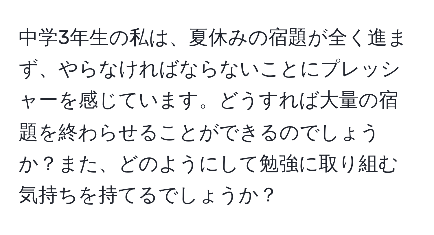 中学3年生の私は、夏休みの宿題が全く進まず、やらなければならないことにプレッシャーを感じています。どうすれば大量の宿題を終わらせることができるのでしょうか？また、どのようにして勉強に取り組む気持ちを持てるでしょうか？