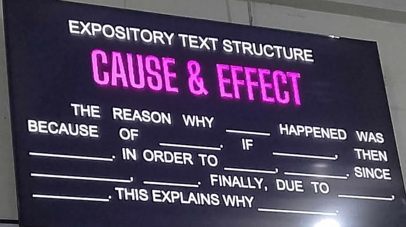 EXPOSITORY TEXT STRUCTURE 
CAUSE & EFFECT 
THE REASON WHY _HAPPENED WAS 
BECAUSE OF 
_ IF THEN 
_ 
_ 
_ IN ORDER TO_ 
_ SINCE 
_ 
_ FINALLY, DUE TO 
_ 
_ THIS EXPLAINS WHY