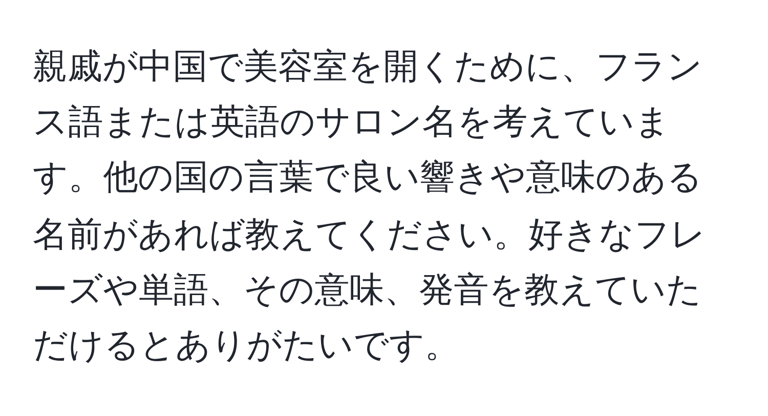 親戚が中国で美容室を開くために、フランス語または英語のサロン名を考えています。他の国の言葉で良い響きや意味のある名前があれば教えてください。好きなフレーズや単語、その意味、発音を教えていただけるとありがたいです。