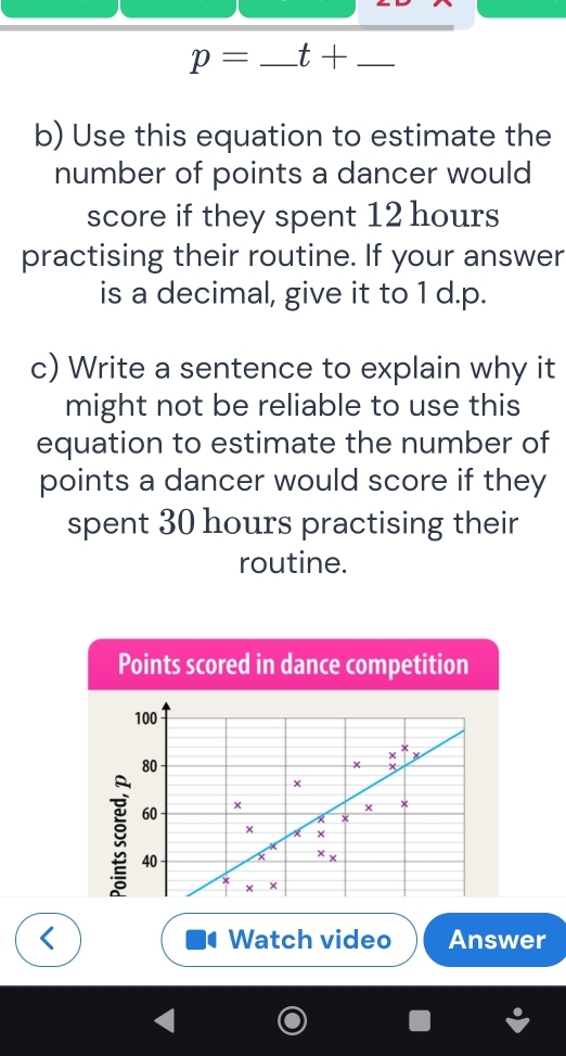 p=_ t+ _ _  _
b) Use this equation to estimate the
number of points a dancer would
score if they spent 12 hours
practising their routine. If your answer
is a decimal, give it to 1 d.p.
c) Write a sentence to explain why it
might not be reliable to use this
equation to estimate the number of
points a dancer would score if they
spent 30 hours practising their
routine.
Points scored in dance competition
< Watch video Answer