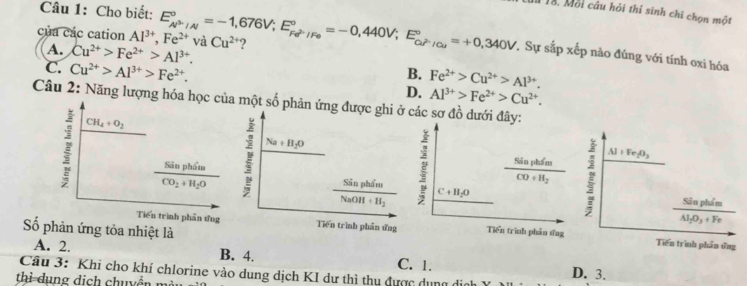 Cho biết:
1ổ. Mỗi câu hỏi thí sinh chỉ chọn một
của các cation Al^(3+),Fe^(2+)vaCu^(2+) E_Al^(3+)/Al^circ =-1,676V;E_Fe^(2+)/Fe^circ =-0,440V;E_Cu^(2+)/Cu^circ =+0,340V ?
T Sự sắp xếp nào đúng với tính oxi hóa
A. Cu^(2+)>Fe^(2+)>Al^(3+). B. Fe^(2+)>Cu^(2+)>Al^(3+).
C. Cu^(2+)>Al^(3+)>Fe^(2+).
D. Al^(3+)>Fe^(2+)>Cu^(2+).
Câu 2: Năng lượng hóa h một số phản ứng đcác sơ đồ dưới đây:
Al+Fe_2O_3
C+H_2O frac SinphimCO+H_2
Sân phẩm
Al_2O_3+Fe
Số phản ứng tỏa nhiệt là
Tiến trình phần ứng
Tiến trình phản ứng
A. 2. B. 4. C. 1. D. 3.
Câu 3: Khi cho khí chlorine vào dung dịch KI dư thì thu được dụng ở
thì dụng dịch chuyển m