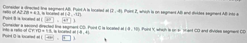 Consider a directed line segment AB. Point A is located at (2,-8). Point Z, which is on segment AB and divides segment AB into a 
ratio of AZZ8=4:3 , is located at (-2,-12), 
Point B is located at ( 2 、 4/7 ). 
Consider a second directed line segment CD. Point C is located at (-9,10). Point Y, which is on sement CD and divides segment CD
into a ratio of CY : YD=1:5 , is located at (-8,4)
Point D is located at ( 9 5 ).