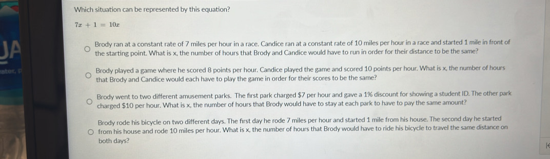 Which situation can be represented by this equation?
7x+1=10x
JA Brody ran at a constant rate of 7 miles per hour in a race. Candice ran at a constant rate of 10 miles per hour in a race and started 1 mile in front of
the starting point. What is x, the number of hours that Brody and Candice would have to run in order for their distance to be the same?
Brody played a game where he scored 8 points per hour. Candice played the game and scored 10 points per hour. What is x, the number of hours
that Brody and Candice would each have to play the game in order for their scores to be the same?
Brody went to two different amusement parks. The first park charged $7 per hour and gave a 1% discount for showing a student ID. The other park
charged $10 per hour. What is x, the number of hours that Brody would have to stay at each park to have to pay the same amount?
Brody rode his bicycle on two different days. The first day he rode 7 miles per hour and started 1 mile from his house. The second day he started
from his house and rode 10 miles per hour. What is x, the number of hours that Brody would have to ride his bicycle to travel the same distance on
both days?
(