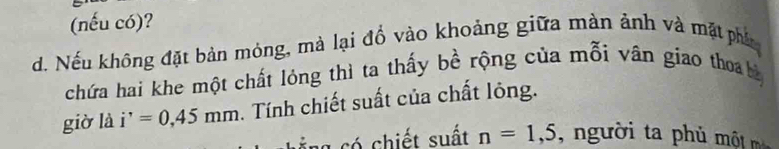 (nếu có)? 
d. Nếu không đặt bản mỏng, mà lại đồ vào khoảng giữa màn ảnh và mặt phí 
chứa hai khe một chất lóng thì ta thấy bề rộng của mỗi vân giao thoa bà 
giờ là i^,=0,45mm. Tính chiết suất của chất lông. 
c ng có chiết suất n=1,5 n ười