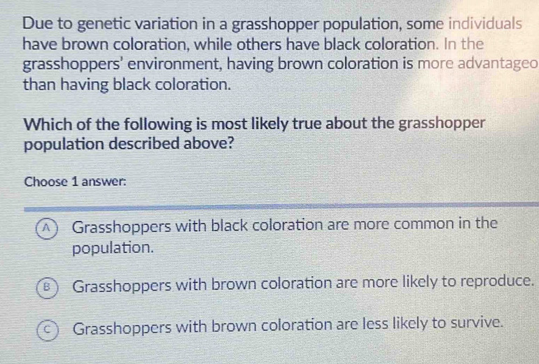 Due to genetic variation in a grasshopper population, some individuals
have brown coloration, while others have black coloration. In the
grasshoppers' environment, having brown coloration is more advantageo
than having black coloration.
Which of the following is most likely true about the grasshopper
population described above?
Choose 1 answer:
A Grasshoppers with black coloration are more common in the
population.
B ) Grasshoppers with brown coloration are more likely to reproduce.
C I Grasshoppers with brown coloration are less likely to survive.