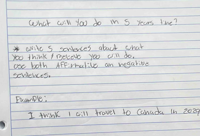 What will you do in 5 years time? 
*write s seuierces aboct what 
You think ymeleve you cill do. 
ose both AFFirmative an regative 
scniences. 
Example; 
I think I will fravel to Cahada 1n 2029