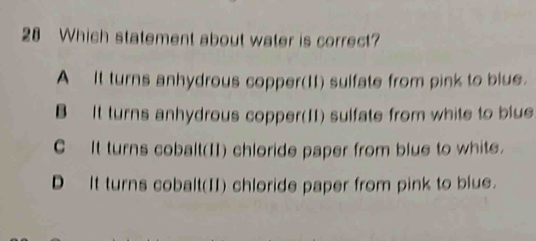 Which statement about water is correct?
A It turns anhydrous copper(II) sulfate from pink to blue.
B It turns anhydrous copper(II) sulfate from white to blue
C It turns cobalt(I1) chloride paper from blue to white.
D It turns cobalt(II) chloride paper from pink to blue.