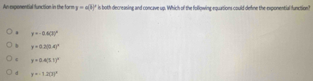 An exponential function in the form y=a(b)^x is both decreasing and concave up. Which of the following equations could define the exponential function?
a y=-0.6(3)^x
b y=0.2(0.4)^x
C y=0.4(5.1)^x
d y=-1.2(3)^x