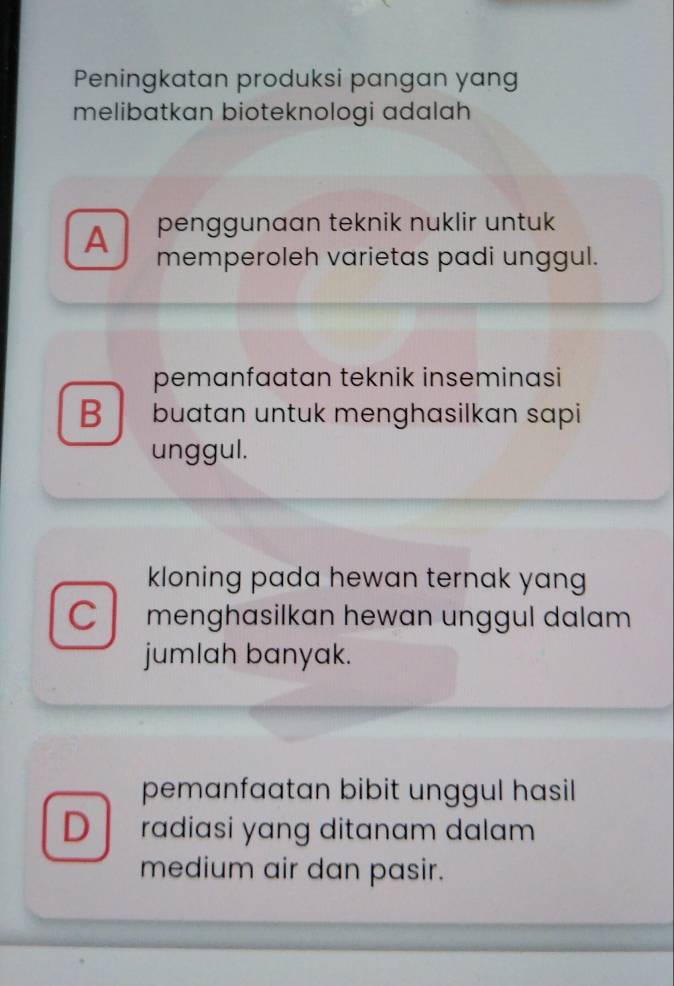 Peningkatan produksi pangan yang
melibatkan bioteknologi adalah
A penggunaan teknik nuklir untuk
memperoleh varietas padi unggul.
pemanfaatan teknik inseminasi
B buatan untuk menghasilkan sapi
unggul.
kloning pada hewan ternak yang
C menghasilkan hewan unggul dalam 
jumlah banyak.
pemanfaatan bibit unggul hasil
D radiasi yang ditanam dalam 
medium air dan pasir.