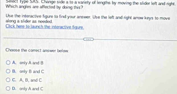 Select Type SAS. Change side a to a variety of lengths by moving the slider left and right.
Which angles are affected by doing this?
Use the interactive figure to find your answer. Use the left and right arrow keys to move
along a slider as needed.
Click here to launch the interactive figure.
Choose the correct answer below.
A. only A and B
B. only B and C
C. A, B, and C
D. only A and C