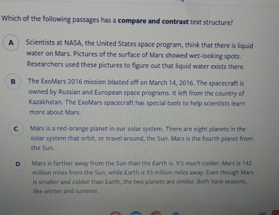 Which of the following passages has a compare and contrast text structure?
A Scientists at NASA, the United States space program, think that there is liquid
water on Mars. Pictures of the surface of Mars showed wet-looking spots.
Researchers used these pictures to figure out that liquid water exists there.
B The ExoMars 2016 mission blasted off on March 14, 2016. The spacecraft is
owned by Russian and European space programs. It left from the country of
Kazakhstan. The ExoMars spacecraft has special tools to help scientists learn
more about Mars.
C Mars is a red-orange planet in our solar system. There are eight planets in the
solar system that orbit, or travel around, the Sun. Mars is the fourth planet from
the Sun.
D Mars is farther away from the Sun than the Earth is. It's much colder. Mars is 142
million miles from the Sun, while Earth is 93 million miles away. Even though Mars
is smaller and colder than Earth, the two planets are similar. Both have seasons,
like winter and summer.