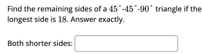 Find the remaining sides of a 45°-45°-90° triangle if the 
longest side is 18. Answer exactly. 
Both shorter sides: □