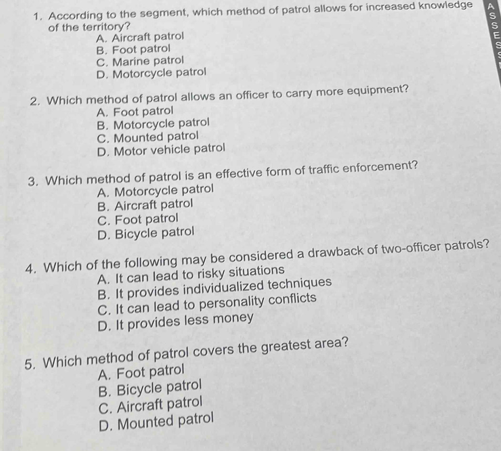 According to the segment, which method of patrol allows for increased knowledge A
S
of the territory?
A. Aircraft patrol

B. Foot patrol
C. Marine patrol
D. Motorcycle patrol
2. Which method of patrol allows an officer to carry more equipment?
A. Foot patrol
B. Motorcycle patrol
C. Mounted patrol
D. Motor vehicle patrol
3. Which method of patrol is an effective form of traffic enforcement?
A. Motorcycle patrol
B. Aircraft patrol
C. Foot patrol
D. Bicycle patrol
4. Which of the following may be considered a drawback of two-officer patrols?
A. It can lead to risky situations
B. It provides individualized techniques
C. It can lead to personality conflicts
D. It provides less money
5. Which method of patrol covers the greatest area?
A. Foot patrol
B. Bicycle patrol
C. Aircraft patrol
D. Mounted patrol