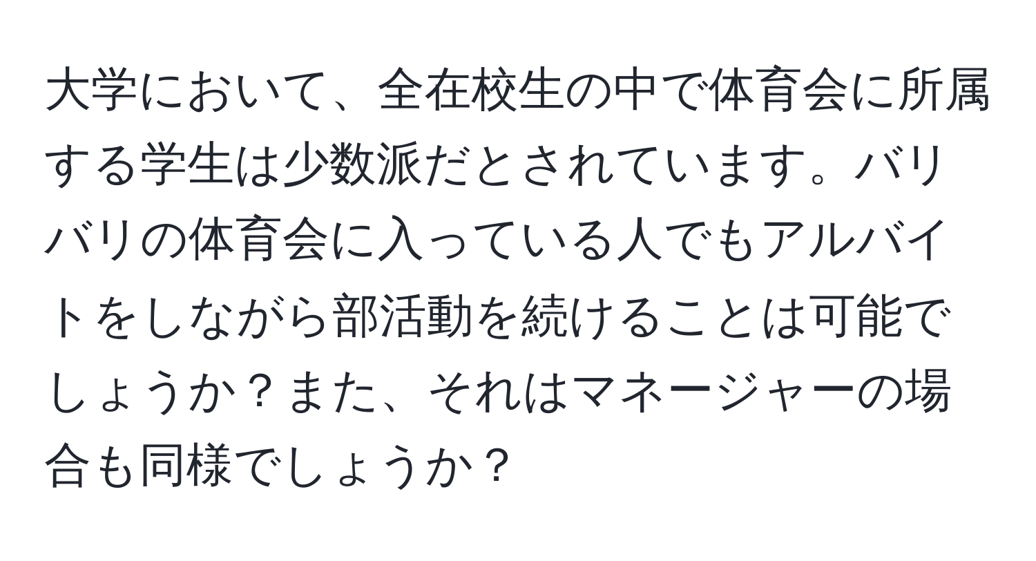 大学において、全在校生の中で体育会に所属する学生は少数派だとされています。バリバリの体育会に入っている人でもアルバイトをしながら部活動を続けることは可能でしょうか？また、それはマネージャーの場合も同様でしょうか？