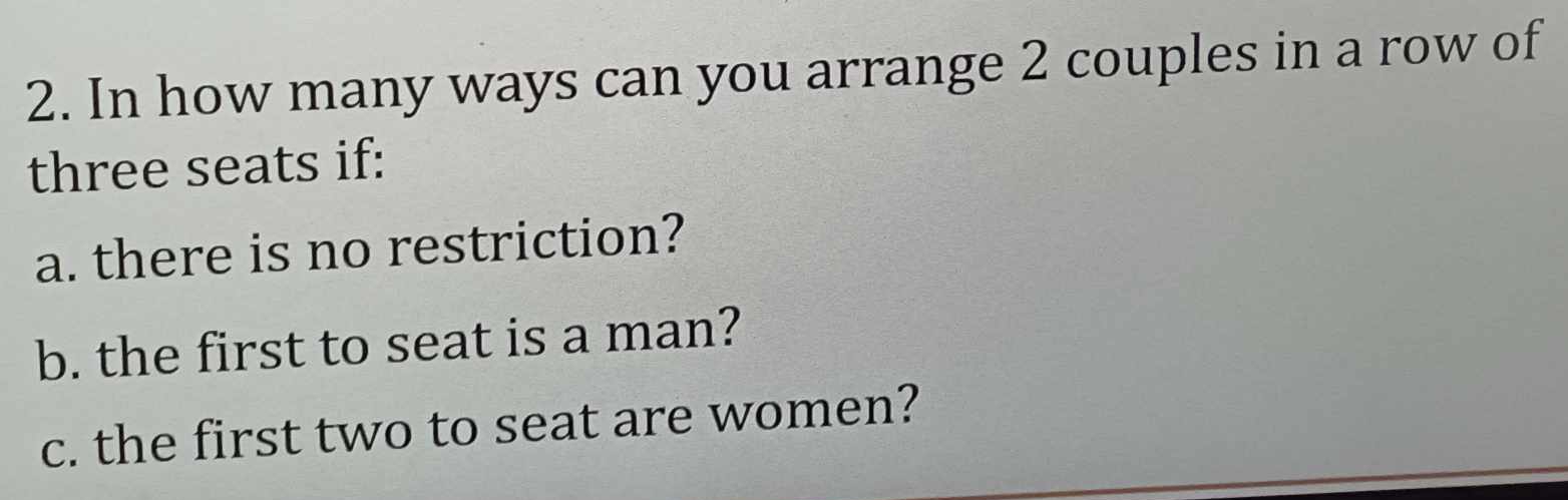 In how many ways can you arrange 2 couples in a row of 
three seats if: 
a. there is no restriction? 
b. the first to seat is a man? 
c. the first two to seat are women?