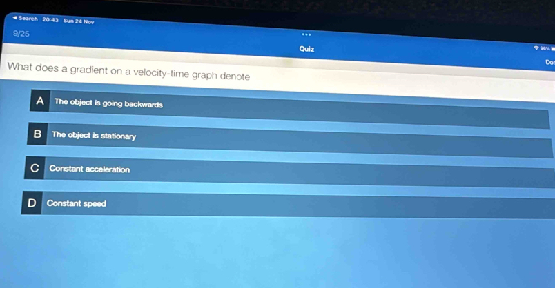 ◀ Search 20:43 Sun 24 Nov ..
9/25
Quiz
90% 1
Do
What does a gradient on a velocity-time graph denote
The object is going backwards
B The object is stationary
Constant acceleration
Constant speed