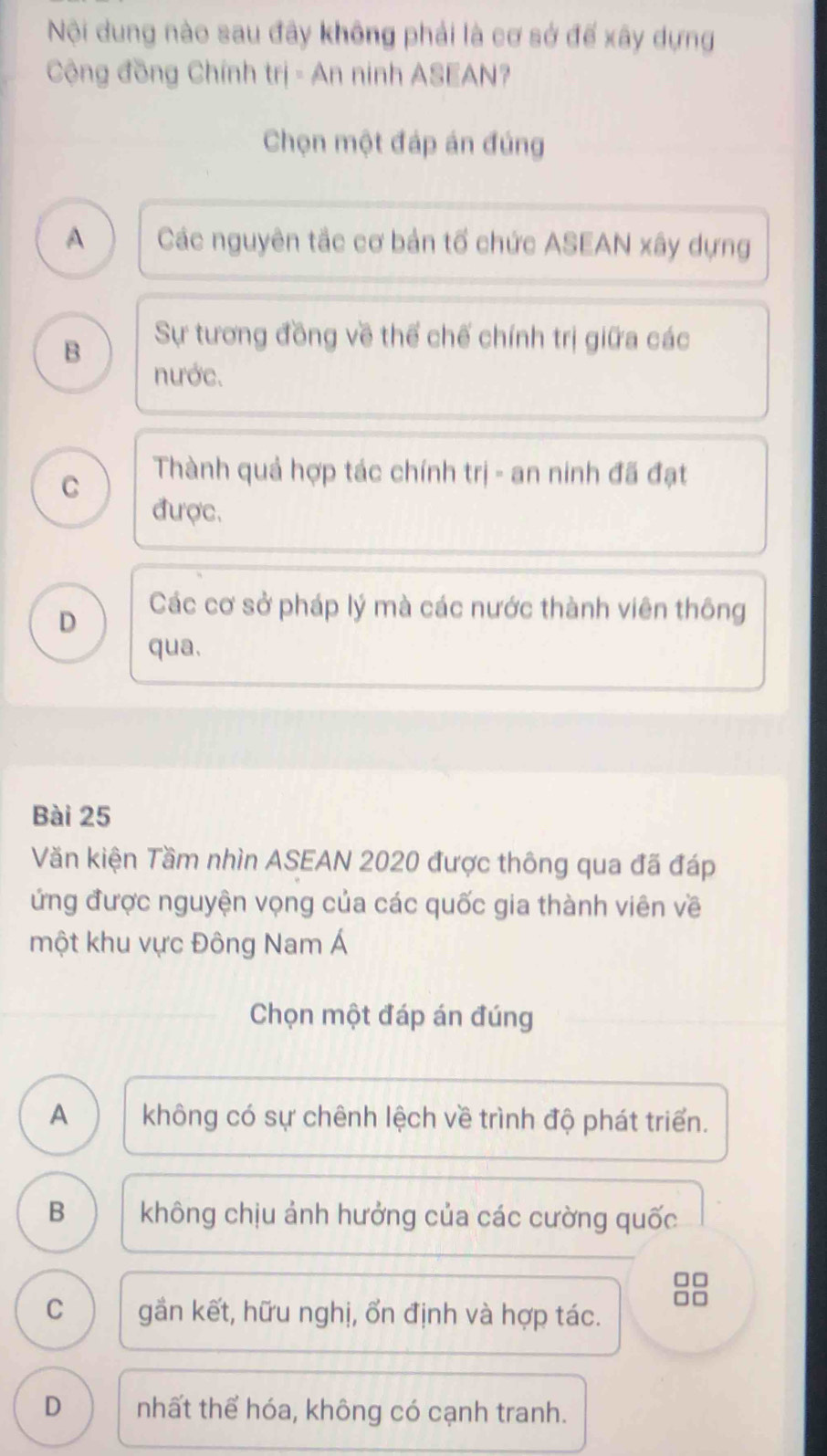 Nội dung nào sau đây không phải là cơ sở đế xây dựng
Cộng đồng Chính trị - An ninh ASEAN?
Chọn một đáp án đúng
A Các nguyên tắc cơ bản tổ chức ASEAN xây dựng
B Sự tương đồng về thể chế chính trị giữa các
nước.
C
Thành quả hợp tác chính trị - an ninh đã đạt
được.
D Các cơ sở pháp lý mà các nước thành viên thông
qua.
Bài 25
Văn kiện Tầm nhìn ASEAN 2020 được thông qua đã đáp
ứng được nguyện vọng của các quốc gia thành viên về
một khu vực Đông Nam Á
Chọn một đáp án đúng
A không có sự chênh lệch về trình độ phát triển.
B không chịu ảnh hưởng của các cường quốc
□□
C gần kết, hữu nghị, ổn định và hợp tác.
D nhất thể hóa, không có cạnh tranh.