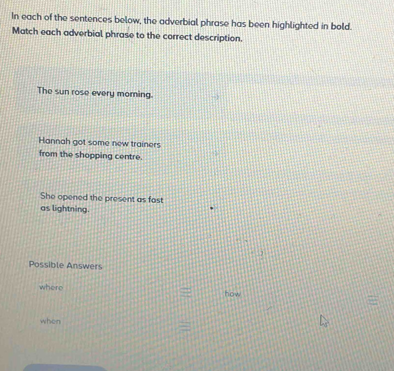 In each of the sentences below, the adverbial phrase has been highlighted in bold. 
Match each adverbial phrase to the correct description. 
The sun rose every morning. 
Hannah got some new trainers 
from the shopping centre. 
She opened the present as fast 
as lightning. 
Possible Answers 
where 
how 
when