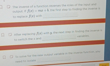 The inverse of a function reverses the roles of the input and 
output. If f(x)=mx+b , the first step to finding the inverse is 
to replace f(x) with_ 
. 
After replacing f(x) with y, the next step in finding the inverse is 
_ 
variables. 
to switch the x and 
_ 
To solve for the new output variable in the inverse function, you 
need to isolate