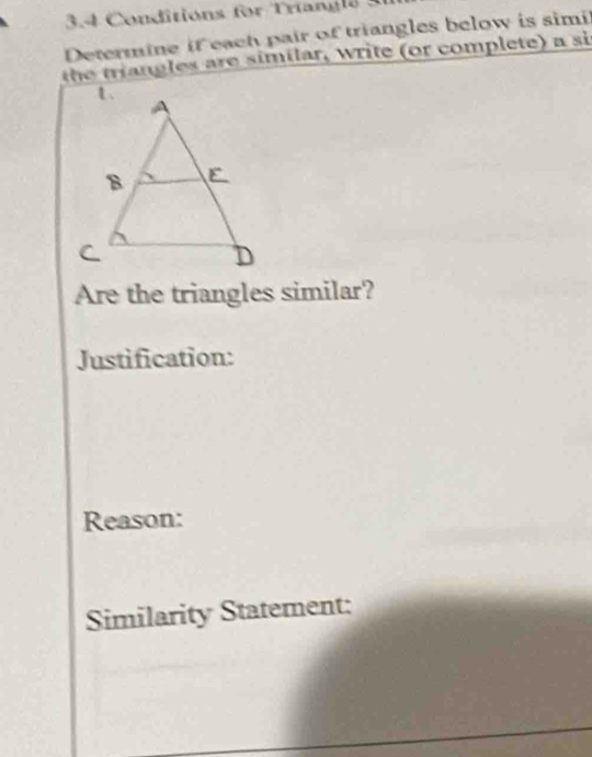 3.4 Conditions for Triangls 3 
Determine if each pair of triangles below is simi 
th e trngles are similar, write (or complete) a si 
Are the triangles similar? 
Justification: 
Reason: 
Similarity Statement: