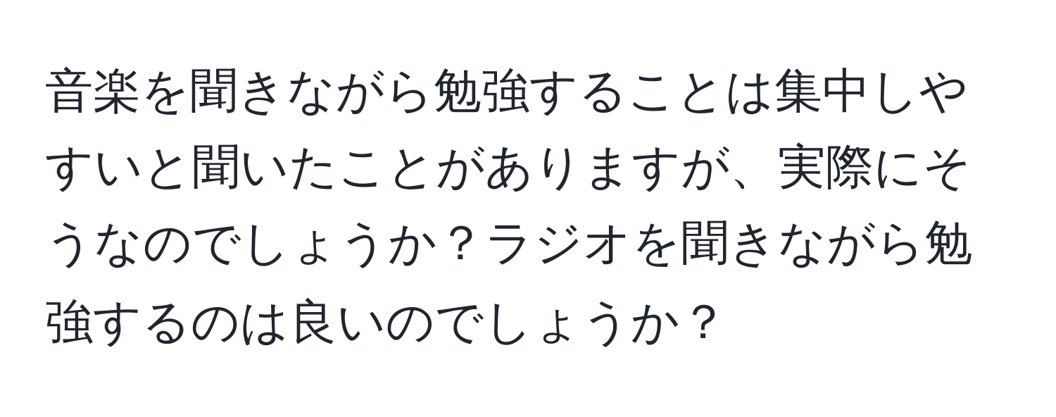 音楽を聞きながら勉強することは集中しやすいと聞いたことがありますが、実際にそうなのでしょうか？ラジオを聞きながら勉強するのは良いのでしょうか？