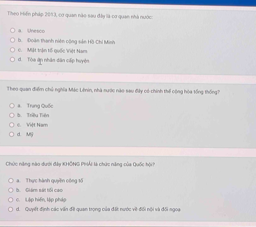 Theo Hiến pháp 2013, cơ quan nào sau đây là cơ quan nhà nước:
a. Unesco
b. Đoàn thanh niên cộng sản Hồ Chí Minh
c. Mặt trận tố quốc Việt Nam
d. Tòa ân nhân dân cấp huyện
Theo quan điểm chủ nghĩa Mác Lênin, nhà nước nào sau đây có chính thể cộng hòa tống thống?
a. Trung Quốc
b. Triều Tiên
c. Việt Nam
d. Mỹ
Chức năng nào dưới đây KHÔNG PHẢI là chức năng của Quốc hội?
a. Thực hành quyền công tố
b. Giám sát tối cao
c. Lập hiến, lập pháp
d. Quyết định các vấn đề quan trọng của đất nước về đối nội và đối ngoạ