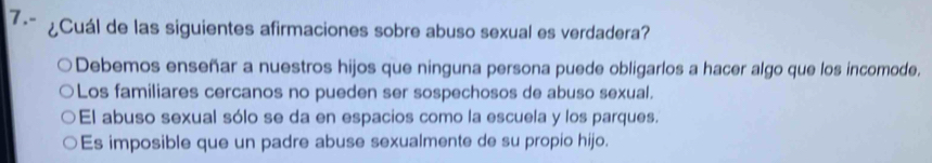 7.- ¿Cuál de las siguientes afirmaciones sobre abuso sexual es verdadera?
Debemos enseñar a nuestros hijos que ninguna persona puede obligarlos a hacer algo que los incomode.
Los familiares cercanos no pueden ser sospechosos de abuso sexual.
El abuso sexual sólo se da en espacios como la escuela y los parques.
Es imposible que un padre abuse sexualmente de su propio hijo.