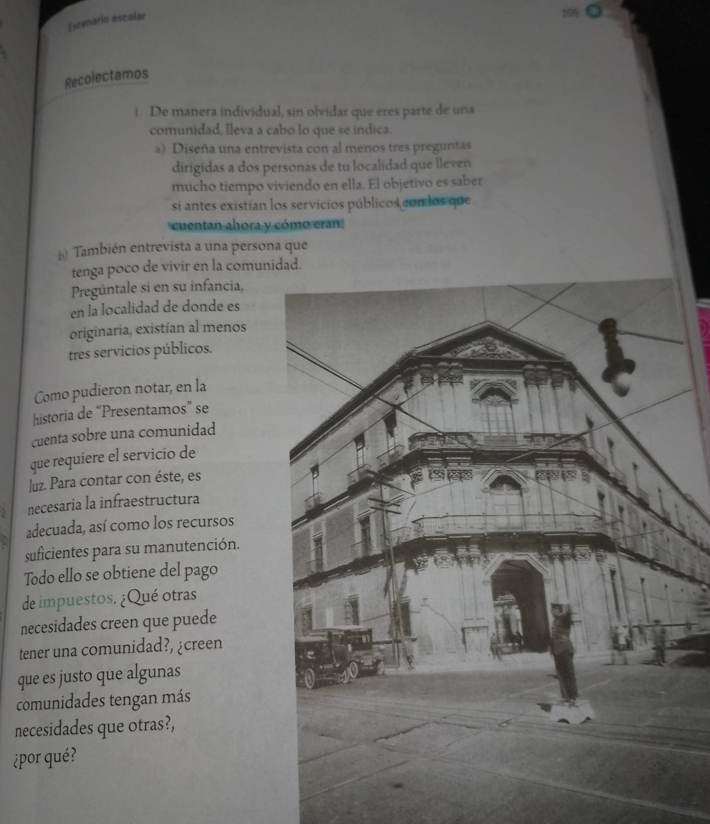 Escenario escolar 
Recolectamos 
1. De manera individual, sin olvidar que eres parte de una 
comunidad, lleva a cabo lo que se indica. 
a) Diseña una entrevista con al menos tres preguntas 
dirigidas a dos personas de tu localidad que lleven 
mucho tiempo viviendo en ella. El objetivo es saber 
si antes existían los servicios públicos con los que 
cuentan ahora y cómo eran. 
b) También entrevista a una persona que 
tenga poco de vivir en la comun 
Pregúntale si en su infancia, 
en la localidad de donde es 
originaria, existían al menos 
tres servicios públicos. 
Como pudieron notar, en la 
historia de “Presentamos” se 
cuenta sobre una comunidad 
que requiere el servicio de 
luz. Para contar con éste, es 
necesaria la infraestructura 
adecuada, así como los recursos 
suficientes para su manutención. 
Todo ello se obtiene del pago 
de impuestos. ¿Qué otras 
necesidades creen que puede 
tener una comunidad?, ¿creen 
que es justo que algunas 
comunidades tengan más 
necesidades que otras?, 
¿por qué?