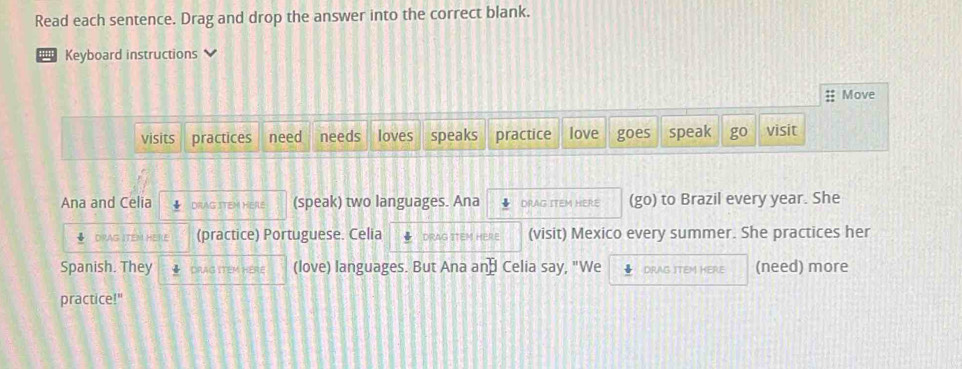 Read each sentence. Drag and drop the answer into the correct blank.
'' Keyboard instructions
Move
visits practices need needs loves speaks practice love goes speak go visit
Ana and Celia DRAG STEM HERE (speak) two languages. Ana DRAG ITEM HERE (go) to Brazil every year. She
DRAG ITEM HERE (practice) Portuguese. Celia DRAG ITEM HERE (visit) Mexico every summer. She practices her
Spanish. They DRAG ITEM HERE (love) languages. But Ana an⊥ Celia say, "We 4 DRAG ITEM HERE (need) more
practice!"