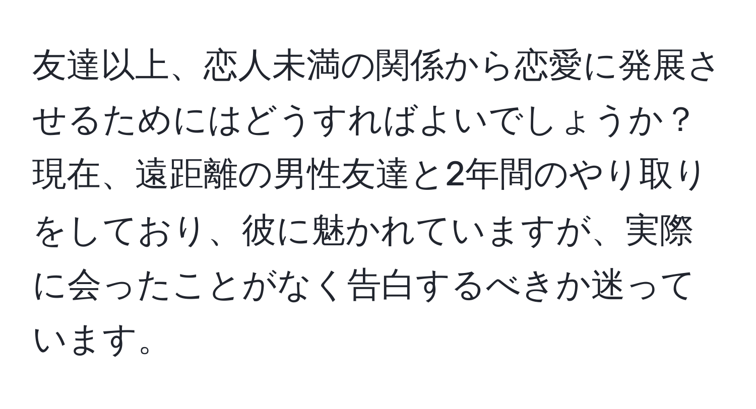 友達以上、恋人未満の関係から恋愛に発展させるためにはどうすればよいでしょうか？現在、遠距離の男性友達と2年間のやり取りをしており、彼に魅かれていますが、実際に会ったことがなく告白するべきか迷っています。