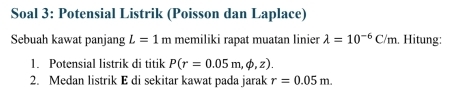 Soal 3: Potensial Listrik (Poisson dan Laplace) 
Sebuah kawat panjang L=1m memiliki rapat muatan linier lambda =10^(-6)C/m. Hitung: 
1. Potensial listrik di titik P(r=0.05m,phi ,z). 
2. Medan listrik E di sekitar kawat pada jarak r=0.05m.