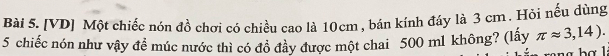 [VD] Một chiếc nón đồ chơi có chiều cao là 10cm , bán kính đáy là 3 cm. Hỏi nếu dùng 
5 chiếc nón như vậy để múc nước thì có đổ đầy được một chai 500 ml không? (lấy π approx 3,14).