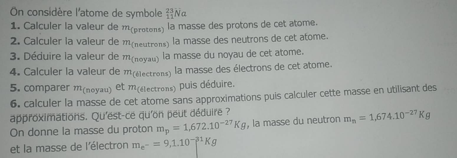 On considère l'atome de symbole _(11)^(23)Na
1. Calculer la valeur de m (protons) la masse des protons de cet atome. 
2. Calculer la valeur de m(neutrons) la masse des neutrons de cet atome. 
3. Déduire la valeur de m (noyau) la masse du noyau de cet atome. 
4. Calculer la valeur de m (électrons) la masse des électrons de cet atome. 
5. comparer m (noyau) et m (électrons) puis déduire. 
6. calculer la masse de cet atome sans approximations puis calculer cette masse en utilisant des 
approximations. Qu'est-ce qu'on peut déduire ? 
On donne la masse du proton m_p=1,672.10^(-27)Kg , la masse du neutron m_n=1,674.10^(-27)Kg
et la masse de l'électron m_e^-=9,1.10^(-31)Kg